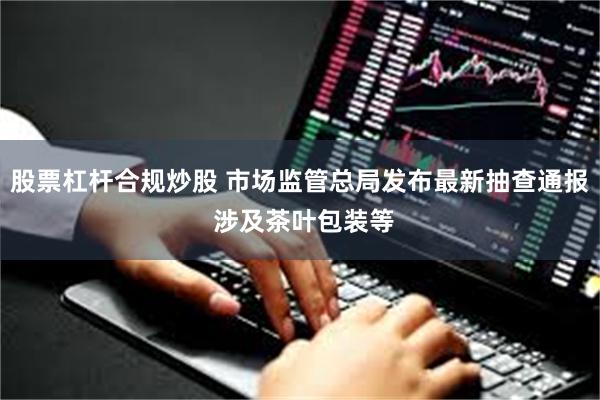 股票杠杆合规炒股 市场监管总局发布最新抽查通报 涉及茶叶包装等