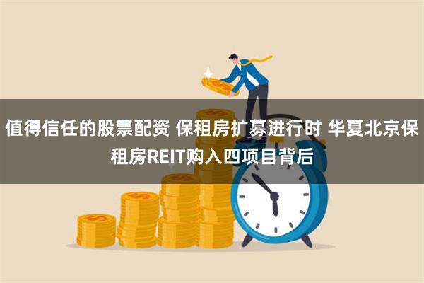 值得信任的股票配资 保租房扩募进行时 华夏北京保租房REIT购入四项目背后