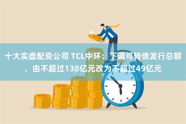 十大实盘配资公司 TCL中环：下调可转债发行总额，由不超过138亿元改为不超过49亿元