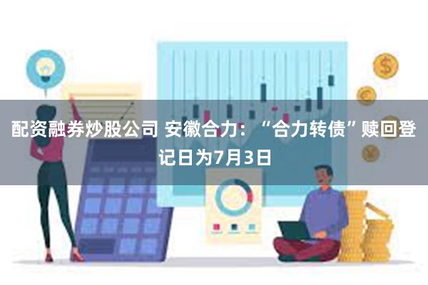 配资融券炒股公司 安徽合力：“合力转债”赎回登记日为7月3日