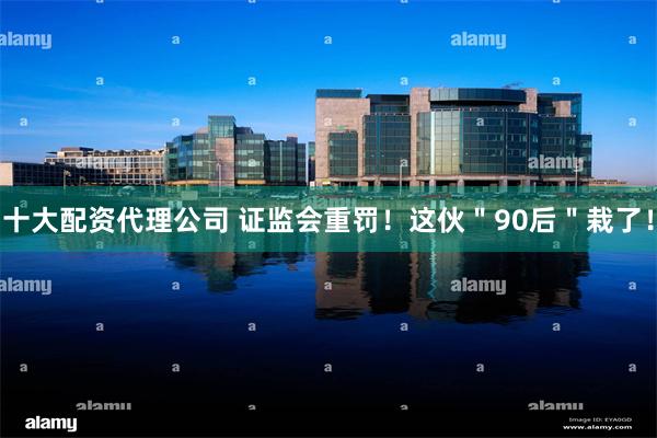 十大配资代理公司 证监会重罚！这伙＂90后＂栽了！