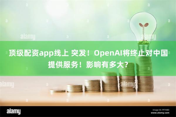 顶级配资app线上 突发！OpenAI将终止对中国提供服务！影响有多大？