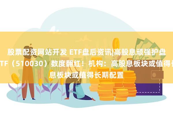 股票配资网站开发 ETF盘后资讯|高股息顽强护盘，价值ETF（510030）数度翻红！机构：高股息板块或值得长期配置