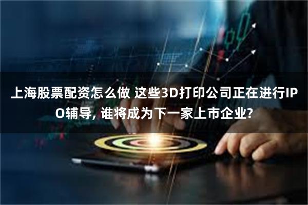 上海股票配资怎么做 这些3D打印公司正在进行IPO辅导, 谁将成为下一家上市企业?