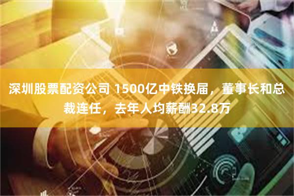 深圳股票配资公司 1500亿中铁换届，董事长和总裁连任，去年人均薪酬32.8万