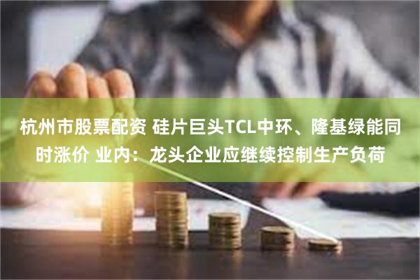 杭州市股票配资 硅片巨头TCL中环、隆基绿能同时涨价 业内：龙头企业应继续控制生产负荷