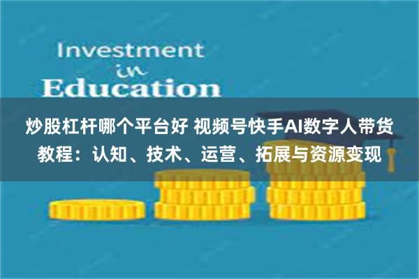 炒股杠杆哪个平台好 视频号快手AI数字人带货教程：认知、技术、运营、拓展与资源变现