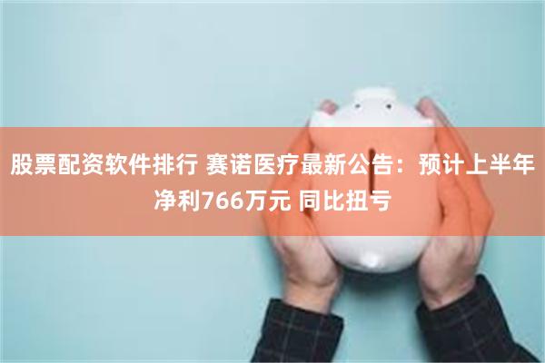 股票配资软件排行 赛诺医疗最新公告：预计上半年净利766万元 同比扭亏