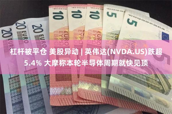 杠杆被平仓 美股异动 | 英伟达(NVDA.US)跌超5.4% 大摩称本轮半导体周期就快见顶