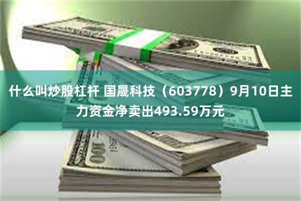 什么叫炒股杠杆 国晟科技（603778）9月10日主力资金净卖出493.59万元