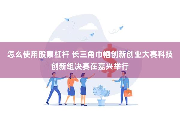 怎么使用股票杠杆 长三角巾帼创新创业大赛科技创新组决赛在嘉兴举行