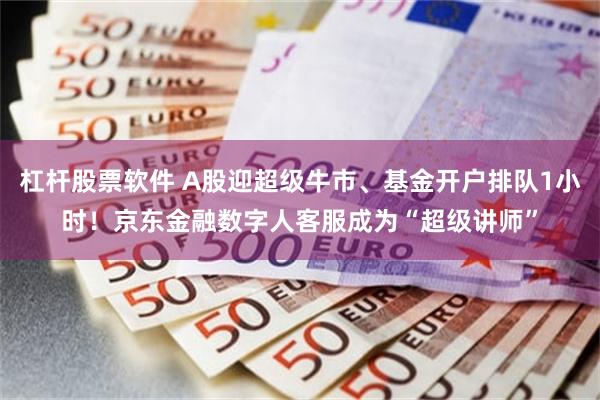 杠杆股票软件 A股迎超级牛市、基金开户排队1小时！京东金融数字人客服成为“超级讲师”