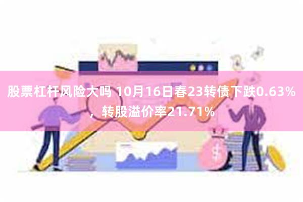 股票杠杆风险大吗 10月16日春23转债下跌0.63%，转股溢价率21.71%