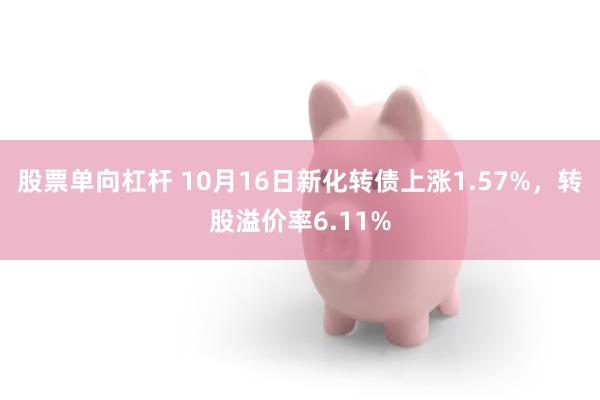 股票单向杠杆 10月16日新化转债上涨1.57%，转股溢价率6.11%