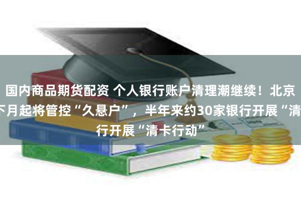 国内商品期货配资 个人银行账户清理潮继续！北京农商行下月起将管控“久悬户”，半年来约30家银行开展“清卡行动”