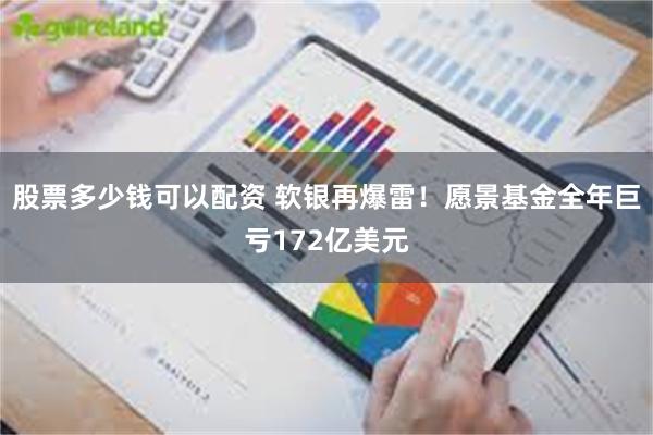 股票多少钱可以配资 软银再爆雷！愿景基金全年巨亏172亿美元