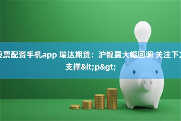 股票配资手机app 瑞达期货：沪镍震大幅回调 关注下方支撑<p>