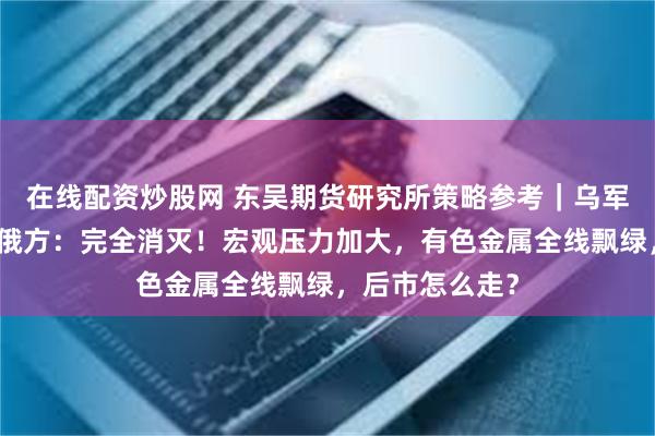 在线配资炒股网 东吴期货研究所策略参考｜乌军攻入俄境内，俄方：完全消灭！宏观压力加大，有色金属全线飘绿，后市怎么走？