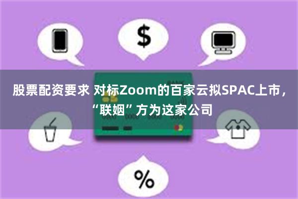 股票配资要求 对标Zoom的百家云拟SPAC上市， “联姻”方为这家公司