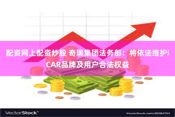 配资网上配资炒股 奇瑞集团法务部：将依法维护iCAR品牌及用户合法权益