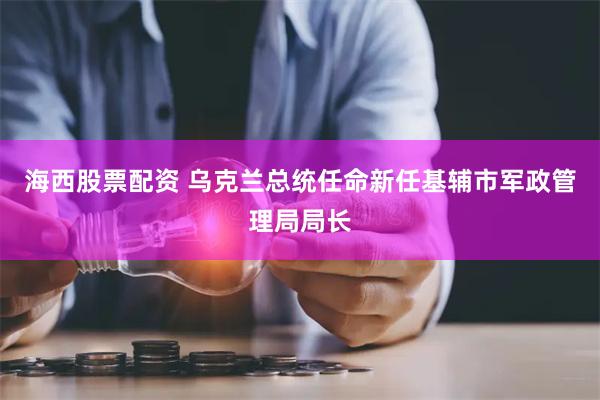 海西股票配资 乌克兰总统任命新任基辅市军政管理局局长