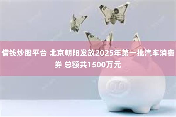 借钱炒股平台 北京朝阳发放2025年第一批汽车消费券 总额共1500万元