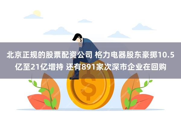 北京正规的股票配资公司 格力电器股东豪掷10.5亿至21亿增持 还有891家次深市企业在回购