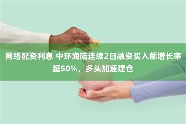 网络配资利息 中环海陆连续2日融资买入额增长率超50%，多头加速建仓